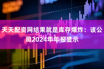 天天配资网结果就是库存爆炸：该公司2024年年报显示