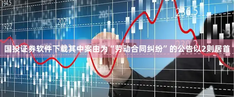 国投证券软件下载其中案由为“劳动合同纠纷”的公告以2则居首