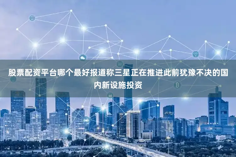 股票配资平台哪个最好报道称三星正在推进此前犹豫不决的国内新设施投资