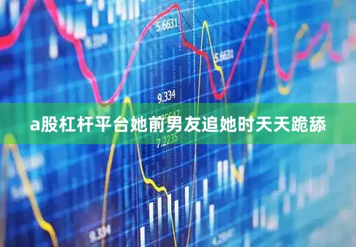 a股杠杆平台她前男友追她时天天跪舔