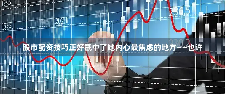 股市配资技巧正好戳中了她内心最焦虑的地方——也许