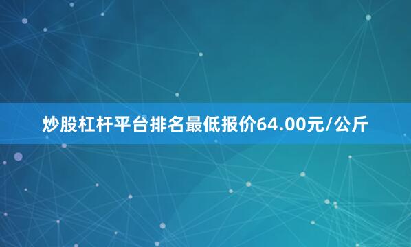 炒股杠杆平台排名最低报价64.00元/公斤