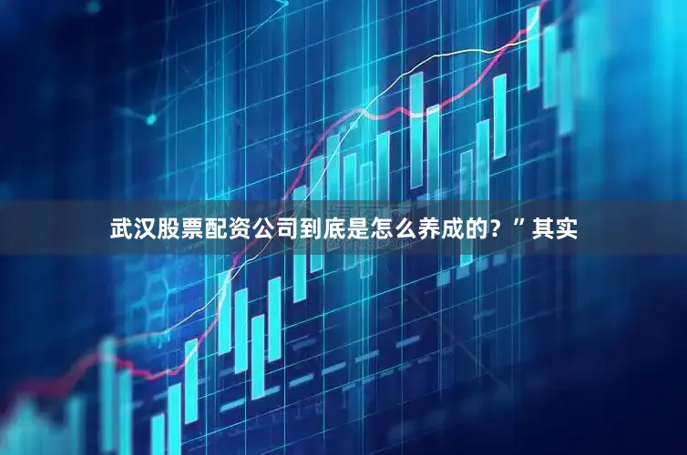 武汉股票配资公司到底是怎么养成的？”其实