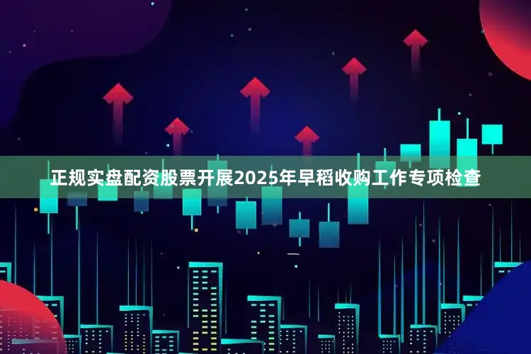 正规实盘配资股票开展2025年早稻收购工作专项检查