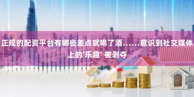 正规的配资平台有哪些差点就喝了酒……意识到社交媒体上的‘乐趣’ 被剥夺