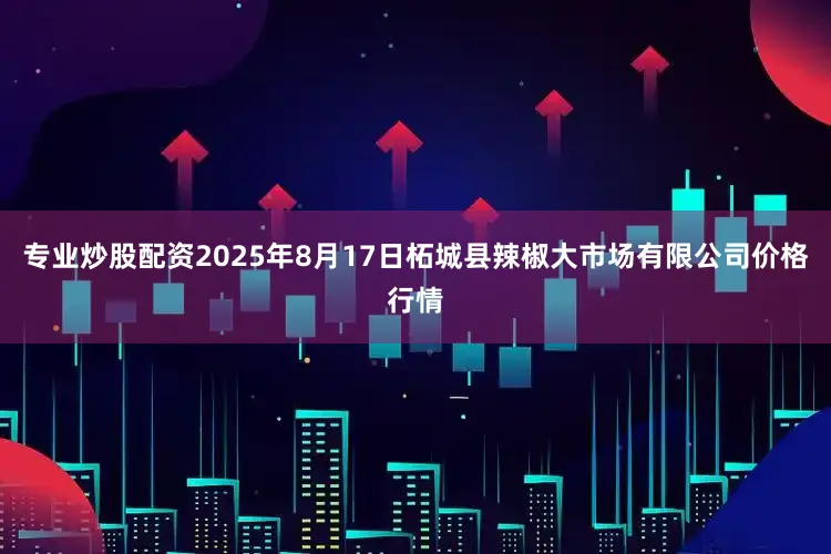 专业炒股配资2025年8月17日柘城县辣椒大市场有限公司价格行情