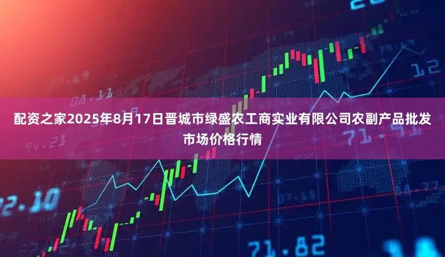 配资之家2025年8月17日晋城市绿盛农工商实业有限公司农副产品批发市场价格行情