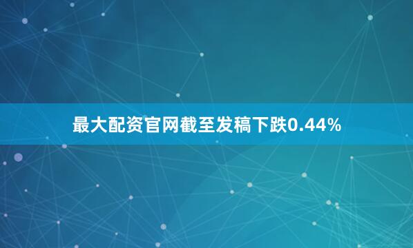 最大配资官网截至发稿下跌0.44%
