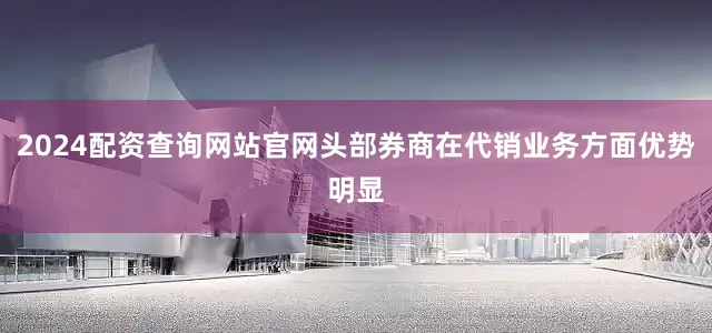 2024配资查询网站官网头部券商在代销业务方面优势明显