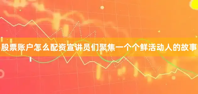 股票账户怎么配资宣讲员们聚焦一个个鲜活动人的故事