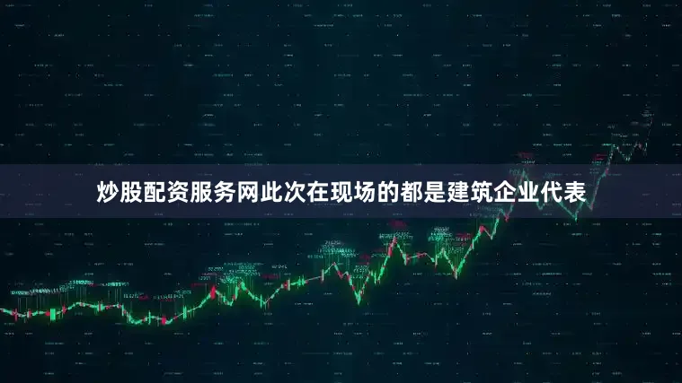 炒股配资服务网此次在现场的都是建筑企业代表
