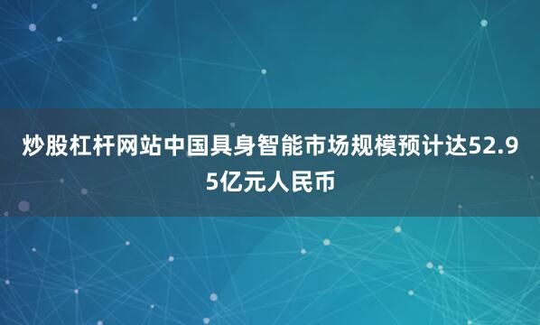 炒股杠杆网站中国具身智能市场规模预计达52.95亿元人民币