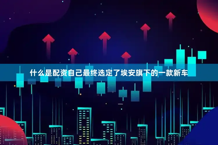什么是配资自己最终选定了埃安旗下的一款新车