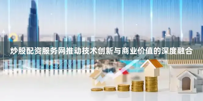 炒股配资服务网推动技术创新与商业价值的深度融合