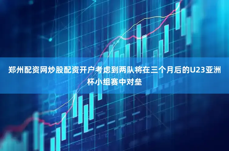 郑州配资网炒股配资开户考虑到两队将在三个月后的U23亚洲杯小组赛中对垒