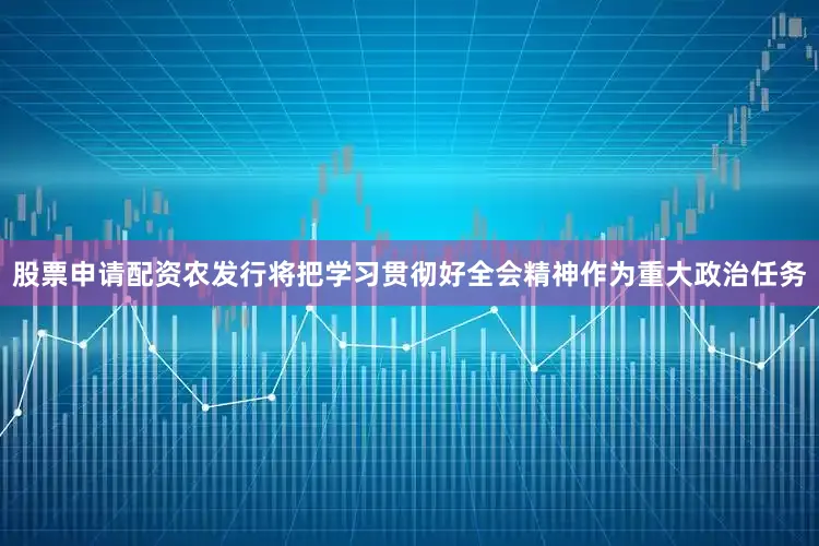 股票申请配资农发行将把学习贯彻好全会精神作为重大政治任务